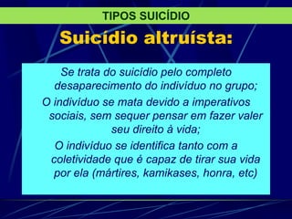Suicídio altruísta:
Se trata do suicídio pelo completo
desaparecimento do indivíduo no grupo;
O indivíduo se mata devido a imperativos
sociais, sem sequer pensar em fazer valer
seu direito à vida;
O indivíduo se identifica tanto com a
coletividade que é capaz de tirar sua vida
por ela (mártires, kamikases, honra, etc)
TIPOS SUICÍDIO
 