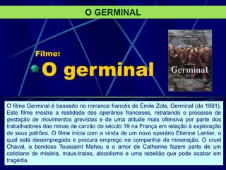 Filme:
O germinal
O GERMINAL
O filme Germinal é baseado no romance francês de Émile Zola, Germinal (de 1881).
Este filme mostra a realidade dos operários franceses, retratando o processo de
gestação de movimentos grevistas e de uma atitude mais ofensiva por parte dos
trabalhadores das minas de carvão do século 19 na França em relação à exploração
de seus patrões. O filme inicia com a vinda de um novo operário Etienne Lantier, o
qual está desempregado e procura emprego na companhia de mineração. O cruel
Chaval, o bondoso Toussaint Maheu e o amor de Catherine fazem parte de um
cotidiano de miséria, maus-tratos, alcoolismo e uma rebelião que pode acabar em
tragédia.
 