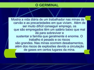 Mostra a vida diária de um trabalhador nas minas de
carvão e as precariedades em que viviam. Além de
ser muito difícil conseguir emprego, os
que são empregados têm um salário baixo que mal
dá para sobreviver e
sustentar a família que geralmente é enorme. O
trabalho é pesado e os riscos
são grandes. Nas minas ocorrem desabamentos,
além dos riscos de explosões devido a circulação
de gases em certos lugares da mina.
O GERMINAL
 