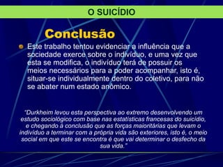 Conclusão
Este trabalho tentou evidenciar a influência que a
sociedade exerce sobre o indivíduo, e uma vez que
esta se modifica, o indivíduo terá de possuir os
meios necessários para a poder acompanhar, isto é,
situar-se individualmente dentro do coletivo, para não
se abater num estado anômico.
O SUICÍDIO
“Durkheim levou esta perspectiva ao extremo desenvolvendo um
estudo sociológico com base nas estatísticas francesas do suicídio,
e chegando à conclusão que as forças maioritárias que levam o
indivíduo a terminar com a própria vida são exteriores, isto é, o meio
social em que este se encontra é que vai determinar o desfecho da
sua vida.”
 