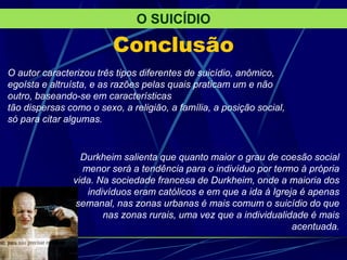 Conclusão
O autor caracterizou três tipos diferentes de suicídio, anômico,
egoísta e altruísta, e as razões pelas quais praticam um e não
outro, baseando-se em características
tão dispersas como o sexo, a religião, a família, a posição social,
só para citar algumas.
O SUICÍDIO
Durkheim salienta que quanto maior o grau de coesão social
menor será a tendência para o indivíduo por termo à própria
vida. Na sociedade francesa de Durkheim, onde a maioria dos
indivíduos eram católicos e em que a ida à Igreja é apenas
semanal, nas zonas urbanas é mais comum o suicídio do que
nas zonas rurais, uma vez que a individualidade é mais
acentuada.
 