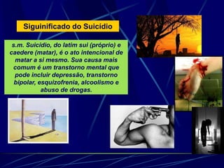 Siguinificado do Suicídio
s.m. Suicídio, do latim sui (próprio) e
caedere (matar), é o ato intencional de
matar a si mesmo. Sua causa mais
comum é um transtorno mental que
pode incluir depressão, transtorno
bipolar, esquizofrenia, alcoolismo e
abuso de drogas.
 