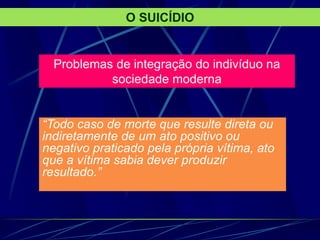 Problemas de integração do indivíduo na
sociedade moderna
“Todo caso de morte que resulte direta ou
indiretamente de um ato positivo ou
negativo praticado pela própria vítima, ato
que a vítima sabia dever produzir
resultado.”
O SUICÍDIO
 