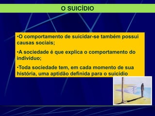 O SUICÍDIO
•O comportamento de suicidar-se também possui
causas sociais;
•A sociedade é que explica o comportamento do
indivíduo;
•Toda sociedade tem, em cada momento de sua
história, uma aptidão definida para o suicídio
 