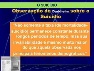 Observação de Durkheim sobre o
Suicídio
“Não somente a taxa (de mortalidade-
suicídio) permanece constante durante
longos períodos de tempo, mas sua
invariabilidade é mesmo muito maior
do que aquela observada nos
principais fenômenos demográficos”
O SUICÍDIO
 