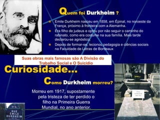Curiosidade…
Como Durkheim morreu?
Morreu em 1917, supostamente
pela tristeza de ter perdido o
filho na Primeira Guerra
Mundial, no ano anterior.
Quem foi Durkheim ?
Emile Durkheim nasceu em 1858, em Épinal, no noroeste da
França, próximo à fronteira com a Alemanha.
Era filho de judeus e optou por não seguir o caminho do
rabinato, como era costume na sua família. Mais tarde
declarou-se agnóstico.
Depois de formar-se, lecionou pedagogia e ciências sociais
na Faculdade de Letras de Bordeaux
Suas obras mais famosas são A Divisão do
Trabalho Social e O Suicídio
 