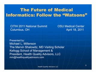 The Future of Medical
Informatics: Follow the “W t
I f    ti    F ll   th “Watsons”
                               ”

 CITIH 2011 National Summit                       OSU Medical Center
 Columbus, OH                                          April 18, 2011


 Presented by:
            y
 Michael L. Millenson
 The Mervin Shalowitz, MD Visiting Scholar
 Kellogg School of Management &
 President, Health Quality Advisors, LLC
 mm@healthqualityadvisors.com


                                                                        0
                        Health Quality Advisors LLC
 