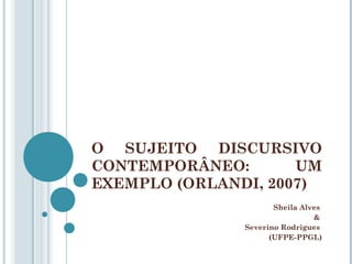 O SUJEITO DISCURSIVO
CONTEMPORÂNEO: UM
EXEMPLO (ORLANDI, 2007)
Sheila Alves
&
Severino Rodrigues
(UFPE-PPGL)
 