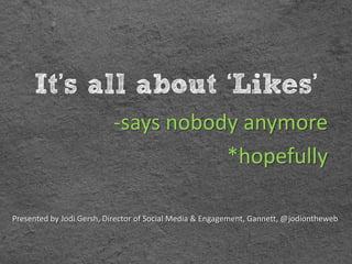 It’s all about ‘Likes’
                          -says nobody anymore
                                     *hopefully

Presented by Jodi Gersh, Director of Social Media & Engagement, Gannett, @jodiontheweb
 