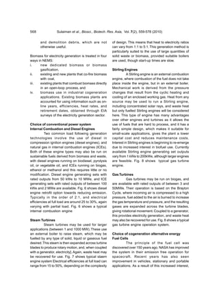 568               Sulaiman et al., Biosci., Biotech. Res. Asia, Vol. 7(2), 559-578 (2010)


       and demolition debris, which are not              of design. This means that heat to electricity ratios
       otherwise useful.                                 can vary from 1:1 to 5:1. This generation method is
                                                         particularly suited to the use of large quantities of
Biomass for electricity generation is treated in four    solid waste or biomass, provided suitable boilers
ways in NEMS:                                            are used, though start-up times are slow.
i.    new dedicated biomass or biomass
      gasification,                                      Stirling Engines
ii.   existing and new plants that co-fire biomass                  A Stirling engine is an external combustion
      with coal,                                         engine, where combustion of the fuel does not take
iii.  existing plants that combust biomass directly      place inside the engine, but in an external boiler.
      in an open-loop process, and                       Mechanical work is derived from the pressure
iv.   biomass use in industrial cogeneration             changes that result from the cyclic heating and
      applications. Existing biomass plants are          cooling of an enclosed working gas. Heat from any
      accounted for using information such as on-        source may be used to run a Stirling engine,
      line years, efficiencies, heat rates, and          including concentrated solar rays, and waste heat
      retirement dates, obtained through EIA             but only fuelled Stirling engines will be considered
      surveys of the electricity generation sector.      here. This type of engine has many advantages
                                                         over other engines and turbines as it allows the
Choice of conventional power system                      use of fuels that are hard to process, and it has a
Internal Combustion and Diesel Engines                   fairly simple design, which makes it suitable for
          Two common load following generation           small-scale applications, gives the plant a lower
technologies involve the use of diesel in                capital cost and reduces maintenance costs.
compression ignition engines (diesel engines), and       Interest in Stirling engines is beginning to re-emerge
natural gas in internal combustion engines (ICEs).       due to increased interest in biofuel use. Currently
Both of these engine types may also be run on            available Stirling engine generating set outputs
sustainable fuels derived from biomass and waste,        vary from 1 kWe to 200kWe, although larger engines
with diesel engines running on biodiesel, pyrolysis      are feasible. Fig. 8 shows typical gas turbine
oil, or vegetable oil, and ICEs running on biogas,       engine.
ethanol or methanol and this requires little or no
modification. Diesel engine generating sets with         Gas Turbines
rated outputs from 50 kWe to 10 MWe, and ICE                       Gas turbines may be run on biogas, and
generating sets with rated outputs of between 100        are available with rated outputs of between 3 and
kWe and 2 MWe are available. Fig. 6 shows diesel         50MWe. Their operation is based on the Brayton
engine retrofit option towards reducing emission.        Cycle, where incoming air is compressed to a high
Typically in the order of 2:1, and electrical            pressure, fuel added to the air is burned to increase
efficiencies at full load are around 25 to 30%, again    the gas temperature and pressure, and the resulting
varying with partial load. Fig. 6 shows a typical        gases are expanded across the turbine blades,
internal combustion engine                               giving rotational movement. Coupled to a generator,
                                                         this provides electricity generation, and waste heat
Steam Turbines                                           may also be recovered for use. Fig. 8 shows a typical
          Steam turbines may be used for larger          gas turbine engine operation system.
applications (between 1 and 1000 MW). These use
an external boiler to raise steam, which may be          Choice of cogeneration alternative energy
fuelled by any type of solid, liquid or gaseous fuel     Fuel Cells
desired. This steam is then expanded across turbine                The principle of the fuel cell was
blades to produce rotary motion, and, when coupled       discovered over 150 years ago. NASA has improved
with a generator, electricity]. Again, waste heat may    the system in their emission free operation for
be recovered for use. Fig. 7 shows typical staem         spacecraft. Recent years has also seen
engine system Electrical efficiencies at full load can   improvement in vehicles, stationary and portable
range from 15 to 50%, depending on the complexity        applications. As a result of this increased interest,
 