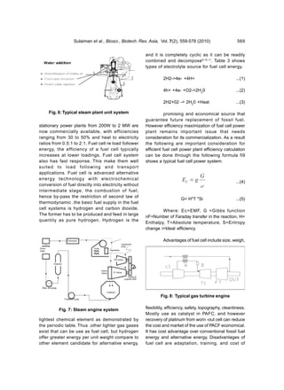 Sulaiman et al., Biosci., Biotech. Res. Asia, Vol. 7(2), 559-578 (2010)                  569


                                                       and it is completely cyclic as it can be readily
                                                       combined and decompose9,10,11. Table 3 shows
                                                       types of electrolyte source for fuel cell energy.

                                                                 2H2->4e- +4H+                            ...(1)

                                                                 4h+ +4e- +O2->2H20                       ...(2)

                                                                 2H2+02 -> 2H20 +Heat                     ...(3)

     Fig. 6: Typical steam plant unit system                      promising and economical source that
                                                       guarantee future replacement of fossil fuel.
stationary power plants from 200W to 2 MW are          However efficiency maximization of fuel cell power
now commercially available, with efficiencies          plant remains important issue that needs
ranging from 30 to 50% and heat to electricity         consideration for its commercialization. As a result
ratios from 0.5:1 to 2:1. Fuel cell re load follower   the following are important consideration for
energy, the efficiency of a fuel cell typically        efficient fuel cell power plant efficiency calculation
increases at lower loadings. Fuel cell system          can be done through the following formula fi9
also has fast response. This make them well            shows a typical fuel cell power system:
suited to load following and transport
applications. Fuel cell is advanced alternative
                                                                                      G
energy technology with electrochemical                                     EC = g                         ...(4)
conversion of fuel directly into electricity without                                  nF
intermediate stage, the combustion of fuel;
hence by-pass the restriction of second law of
                                                                           G= H*T *Si                     ...(5)
thermodynamic .the basic fuel supply in the fuel
cell systems is hydrogen and carbon dioxide.
                                                               Where: Ec=EMF, G =Gibbs function
The former has to be produced and feed in large
                                                       nF=Number of Faraday transfer in the reaction, H=
quantity as pure hydrogen. Hydrogen is the
                                                       Enthalpy, T=Absolute temperature, S=Entropy
                                                       change i=Ideal efficiency

                                                                 Advantages of fuel cell include size, weigh,




                                                               Fig. 8: Typical gas turbine engine


          Fig. 7: Steam engine system                  flexibility, efficiency, safety, topography, cleanliness.
                                                       Mostly use as catalyst in PAFC, and however
lightest chemical element as demonstrated by           recovery of platinum from worn -out cell can reduce
the periodic table. Thus ,other lighter gas gases      the cost and market of the use of PACF economical.
exist that can be use as fuel cell, but hydrogen       It has cost advantage over conventional fossil fuel
offer greater energy per unit weight compare to        energy and alternative energy. Disadvantages of
other element candidate for alternative energy,        fuel cell are adaptation, training, and cost of
 
