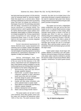 Sulaiman et al., Biosci., Biotech. Res. Asia, Vol. 7(2), 559-578 (2010)                   571


less high power lines are required, not only reducing     emissions, the plant can be located close to the
costs but assisting health by reducing magnetic           areas where the power is required cutting down on
fields that people are so worried about, Global           the need for expensive high power lines. Excess
warming is addressed d by direct action by providing      energy produced can be connected to the grid under
power that does not release any emissions or              power purchase arrangement.
discharges of any kind. The technology associated
with the design, manufacture and operation of                      The system can be built in independent
marine equipment is changing rapidly. The                 power configuration and user will be free from
traditional manner in which regulatory requirements       supply cut out. In a typical off-grid scenario a large
for marine electrical power supply systems have           battery bank is required to store energy. Solar
developed, based largely on incidents and failures,       hydrogen hybrid energy is stored in the form of
is no longer acceptable. Fig. 10 show a typical hybrid    hydrogen gas. When it is dark out, instead of
power arrangement for solar hydrogen and                  drawing energy from a battery bank, hydrogen gas
conventional power. Fifure 11,12 and 13 can be            is converted into electricity through a fuel-cell.
hybrid to the same sstem to provide integrated            Likewise, during the day when there is plenty of
alternative energy power                                  energy from the sun, water is converted into
                                                          hydrogen gas through the use of a hydrogen
          Current international requirements for          generator. Most electrical power systems are a
marine electrical power supply equipment and              combination of small units of power group to provide
machinery such as engines, turbines and batteries         the larger output.
have evolved over decades and their applicability to
new technologies and operating regimes is now being                 Hybrid system design should begin with
questioned by organizations responsible for the           problem definition of providing a port with power,
regulation of safety and reliability of ships7, 11.       follow by refining the design so that each individual
                                                          units power output could be combined to provide
          Various technologies have been                  the input for a larger unit and ensure efficient, effect
employed towards the use of alternative free energy       operation, maintenance. The hybrid system should
of the sun since the first discovery in the 18th
century. Improvement and and development has
been made towards making it available for use like
existing reigning source of energy. Major equipment
and hardware for the hybrid configuration are:
i.     Semiconductor solar with high efficient
       storage capability designed
ii.    Hybrid back- up power design based on
       integrative capability to other alternative
       power source like wind and hydrogen
iii.   Controller design for power synchronization
       will be designed and prototyped
iv.    Inverter and other power conversion units
       will be selected based on power needs
v.     Solar collector or receiver with high efficiency
       collection capacity designed
vi.    Software development and simulation
vii.   Steam used as energy transfer medium

        The power plants can be built in small
units combined, which allow greater control over
the output and maintains full operational output
100% of the time. The plant produces fewer                           Fig. 10: Hybrid configuration
 