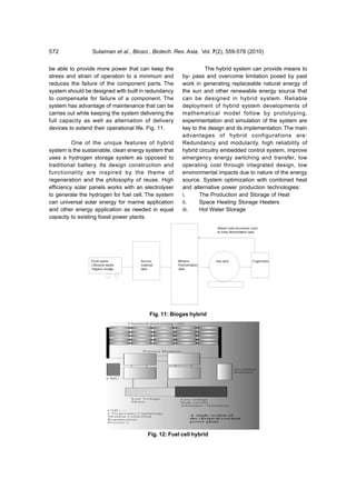 572              Sulaiman et al., Biosci., Biotech. Res. Asia, Vol. 7(2), 559-578 (2010)


be able to provide more power that can keep the                 The hybrid system can provide means to
stress and strain of operation to a minimum and       by- pass and overcome limitation posed by past
reduces the failure of the component parts. The       work in generating replaceable natural energy of
system should be designed with built in redundancy    the sun and other renewable energy source that
to compensate for failure of a component. The         can be designed in hybrid system. Reliable
system has advantage of maintenance that can be       deployment of hybrid system developments of
carries out while keeping the system delivering the   mathematical model follow by prototyping,
full capacity as well as alternation of delivery      experimentation and simulation of the system are
devices to extend their operational life. Fig. 11.    key to the design and its implementation. The main
                                                      advantages of hybrid configurations are:
          One of the unique features of hybrid        Redundancy and modularity, high reliability of
system is the sustainable, clean energy system that   hybrid circuitry embedded control system, improve
uses a hydrogen storage system as opposed to          emergency energy switching and transfer, low
traditional battery. Its design construction and      operating cost through integrated design, low
functionality are inspired by the theme of            environmental impacts due to nature of the energy
regeneration and the philosophy of reuse. High        source. System optimization with combined heat
efficiency solar panels works with an electrolyser    and alternative power production technologies:
to generate the hydrogen for fuel cell. The system    i.     The Production and Storage of Heat
can universal solar energy for marine application     ii.    Space Heating Storage Heaters
and other energy application as needed in equal       iii.   Hot Water Storage
capacity to existing fossil power plants.




                                         Fig. 11: Biogas hybrid




                                        Fig. 12: Fuel cell hybrid
 