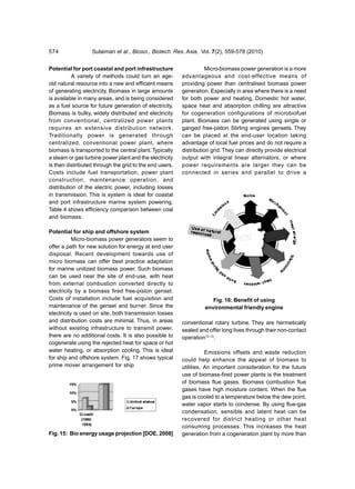 574               Sulaiman et al., Biosci., Biotech. Res. Asia, Vol. 7(2), 559-578 (2010)


Potential for port coastal and port infrastructure                  Micro-biomass power generation is a more
           A variety of methods could turn an age-       advantageous and cost-effective means of
old natural resource into a new and efficient means      providing power than centralised biomass power
of generating electricity. Biomass in large amounts      generation. Especially in area where there is a need
is available in many areas, and is being considered      for both power and heating. Domestic hot water,
as a fuel source for future generation of electricity.   space heat and absorption chilling are attractive
Biomass is bulky, widely distributed and electricity     for cogeneration configurations of microbiofuel
from conventional, centralized power plants              plant. Biomass can be generated using single or
requires an extensive distribution network.              ganged free-piston Stirling engines gensets. They
Traditionally power is generated through                 can be placed at the end-user location taking
centralized, conventional power plant, where             advantage of local fuel prices and do not require a
biomass is transported to the central plant. Typically   distribution grid. They can directly provide electrical
a steam or gas turbine power plant and the electricity   output with integral linear alternators, or where
is then distributed through the grid to the end users.   power requirements are larger they can be
Costs include fuel transportation, power plant           connected in series and parallel to drive a
construction, maintenance operation, and
distribution of the electric power, including losses
in transmission. This is system is ideal for coastal
and port infrastructure marine system powering.
Table 4 shows efficiency comparison between coal
and biomass.

Potential for ship and offshore system
           Micro-biomass power generators seem to
offer a path for new solution for energy at end user
disposal. Recent development towards use of
micro biomass can offer best practice adaptation
for marine unitized biomass power. Such biomass
can be used near the site of end-use, with heat
from external combustion converted directly to
electricity by a biomass fired free-piston genset.
Costs of installation include fuel acquisition and                    Fig. 16: Benefit of using
maintenance of the genset and burner. Since the                    environmental friendly engine
electricity is used on site, both transmission losses
and distribution costs are minimal. Thus, in areas       conventional rotary turbine. They are hermetically
without existing infrastructure to transmit power,       sealed and offer long lives through their non-contact
there are no additional costs. It is also possible to    operation12,13.
cogenerate using the rejected heat for space or hot
water heating, or absorption cooling. This is ideal                 Emissions offsets and waste reduction
for ship and offshore system. Fig. 17 shows typical      could help enhance the appeal of biomass to
prime mover arrangement for ship                         utilities. An important consideration for the future
                                                         use of biomass-fired power plants is the treatment
                                                         of biomass flue gases. Biomass combustion flue
                                                         gases have high moisture content. When the flue
                                                         gas is cooled to a temperature below the dew point,
                                                         water vapor starts to condense. By using flue-gas
                                                         condensation, sensible and latent heat can be
                                                         recovered for district heating or other heat
                                                         consuming processes. This increases the heat
Fig. 15: Bio energy usage projection [DOE, 2008]         generation from a cogeneration plant by more than
 