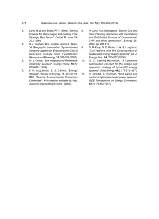 578              Sulaiman et al., Biosci., Biotech. Res. Asia, Vol. 7(2), 559-578 (2010)


4.    Lane, N. W. and Beale, W.T. (1996a). “Stirling   8.    H. Lund, P. A. Ostergaard. “Electric Grid and
      Engines for Micro-Cogen and Cooling. Proc              Heat Planning Scenarios with Centralised
      Strategic Gas Forum”. Detroit M. June 19-              and Distributed Sources of Conventional.
      20, (1996).                                            CHP and Wind generation”. Energy 25.
5.    R.L. Graham, B.C. English, and C.E. Noon,              2000, pp 299-312.
      “A Geographic Information System-based           9.    D. McEvoy, D. C. Gibbs, J. W. S. Longhurst,
      Modeling System for Evaluating the Cost of             “City-regions and the Development of
      Delivered Energy Crop Feedstocks”                      Sustainable Energy Supply Systems”. Int. J.
      Biomass and Bioenergy, 18: 309-329 (2000).             Energy Res., 24: 215-237 (2000).
6.    M. J. Grubb. “The Integration of Renewable       10.   G. C. Seeling-Hochmuth, “A combined
      Electricity Sources”. Energy Policy. 19(7):            optimisation concept for the design and
      670-688 (1991).                                        operation strategy of hybrid-PV energy
7.    F. R. McLarnon, E. J. Cairns, "Energy                  systems”. Solar Energy. 61(2): 77-87 (1997).
      Storage", Review of Energy, 14: 241-271.9.       11.   R. Chedid, S. Rahman, “Unit sizing and
      IMO, "Marine Environmental Protection                  control of hybrid wind-solar power systems”.
      Committee". 44th session available at: http:           IEEE Transactions on Energy Conversion.
      www.imo.org/meeting/44.html, (2000).                   12(1): 79-85 (1997).
 