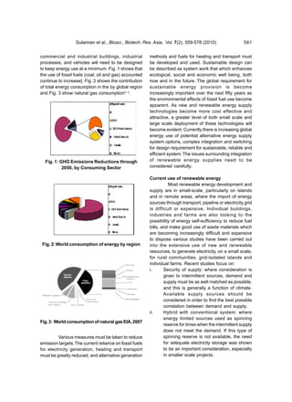 Sulaiman et al., Biosci., Biotech. Res. Asia, Vol. 7(2), 559-578 (2010)                  561


commercial and industrial buildings, industrial          methods and fuels for heating and transport must
processes, and vehicles will need to be designed         be developed and used. Sustainable design can
to keep energy use at a minimum. Fig. 1 shows that       be described as system work that which enhances
the use of fossil fuels (coal, oil and gas) accounted    ecological, social and economic well being, both
continue to increase]. Fig. 2 shows the contribution     now and in the future. The global requirement for
of total energy consumption in the by global region      sustainable energy provision is become
and Fig. 3 show natural gas consumption2, 3.             increasingly important over the next fifty years as
                                                         the environmental effects of fossil fuel use become
                                                         apparent. As new and renewable energy supply
                                                         technologies become more cost effective and
                                                         attractive, a greater level of both small scale and
                                                         large scale deployment of these technologies will
                                                         become evident. Currently there is increasing global
                                                         energy use of potential alternative energy supply
                                                         system options, complex integration and switching
                                                         for design requirement for sustainable, reliable and
                                                         efficient system. The issues surrounding integration
  Fig. 1: GHG Emissions Reductions through               of renewable energy supplies need to be
           2050, by Consuming Sector                     considered carefully.

                                                         Current use of renewable energy
                                                                    Most renewable energy development and
                                                         supply are in small-scale, particularly on islands
                                                         and in remote areas, where the import of energy
                                                         sources through transport, pipeline or electricity grid
                                                         is difficult or expensive. Individual buildings,
                                                         industries and farms are also looking to the
                                                         possibility of energy self-sufficiency to reduce fuel
                                                         bills, and make good use of waste materials which
                                                         are becoming increasingly difficult and expensive
                                                         to dispose various studies have been carried out
 Fig. 2: World consumption of energy by region           into the extensive use of new and renewable
                                                         resources, to generate electricity, on a small scale,
                                                         for rural communities, grid-isolated islands and
                                                         individual farms. Recent studies focus on:
                                                         i.      Security of supply: where consideration is
                                                                 given to intermittent sources, demand and
                                                                 supply must be as well matched as possible,
                                                                 and this is generally a function of climate.
                                                                 Available supply sources should be
                                                                 considered in order to find the best possible
                                                                 correlation between demand and supply.
                                                         ii.     Hybrid with conventional system: where
                                                                 energy limited sources used as spinning
Fig. 3: World consumption of natural gas EIA, 2007
                                                                 reserve for times when the intermittent supply
                                                                 does not meet the demand. If this type of
         Various measures must be taken to reduce                spinning reserve is not available, the need
emission targets. The current reliance on fossil fuels           for adequate electricity storage was shown
for electricity generation, heating and transport                to be an important consideration, especially
must be greatly reduced, and alternative generation              in smaller scale projects.
 