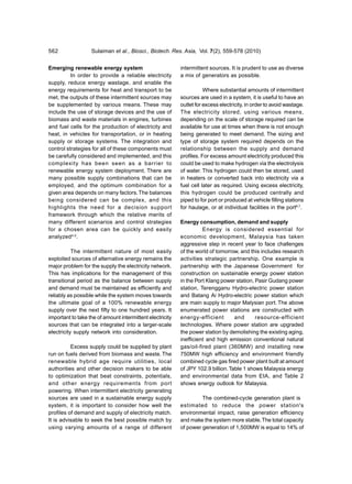 562                Sulaiman et al., Biosci., Biotech. Res. Asia, Vol. 7(2), 559-578 (2010)


Emerging renewable energy system                           intermittent sources. It is prudent to use as diverse
          In order to provide a reliable electricity       a mix of generators as possible.
supply, reduce energy wastage, and enable the
energy requirements for heat and transport to be                      Where substantial amounts of intermittent
met, the outputs of these intermittent sources may         sources are used in a system, it is useful to have an
be supplemented by various means. These may                outlet for excess electricity, in order to avoid wastage.
include the use of storage devices and the use of          The electricity stored, using various means,
biomass and waste materials in engines, turbines           depending on the scale of storage required can be
and fuel cells for the production of electricity and       available for use at times when there is not enough
heat, in vehicles for transportation, or in heating        being generated to meet demand. The sizing and
supply or storage systems. The integration and             type of storage system required depends on the
control strategies for all of these components must        relationship between the supply and demand
be carefully considered and implemented, and this          profiles. For excess amount electricity produced this
complexity has been seen as a barrier to                   could be used to make hydrogen via the electrolysis
renewable energy system deployment. There are              of water. This hydrogen could then be stored, used
many possible supply combinations that can be              in heaters or converted back into electricity via a
employed, and the optimum combination for a                fuel cell later as required. Using excess electricity,
given area depends on many factors. The balances           this hydrogen could be produced centrally and
being considered can be complex, and this                  piped to for port or produced at vehicle filling stations
highlights the need for a decision support                 for haulage, or at individual facilities in the port6,7.
framework through which the relative merits of
many different scenarios and control strategies            Energy consumption, demand and supply
for a chosen area can be quickly and easily                          Energy is considered essential for
analyzed4,5.                                               economic development, Malaysia has taken
                                                           aggressive step in recent year to face challenges
           The intermittent nature of most easily          of the world of tomorrow, and this includes research
exploited sources of alternative energy remains the        activities strategic partnership. One example is
major problem for the supply the electricity network.      partnership with the Japanese Government for
This has implications for the management of this           construction on sustainable energy power station
transitional period as the balance between supply          in the Port Klang power station, Pasir Gudang power
and demand must be maintained as efficiently and           station, Terengganu Hydro-electric power station
reliably as possible while the system moves towards        and Batang Ai Hydro-electric power station which
the ultimate goal of a 100% renewable energy               are main supply to major Malysian port. The above
supply over the next fifty to one hundred years. It        enumerated power stations are constructed with
important to take the of amount intermittent electricity   energy-efficient        and      resource-efficient
sources that can be integrated into a larger-scale         technologies. Where power station are upgraded
electricity supply network into consideration.             the power station by demolishing the existing aging,
                                                           inefficient and high emission conventional natural
          Excess supply could be supplied by plant         gas/oil-fired plant (360MW) and installing new
run on fuels derived from biomass and waste. The           750MW high efficiency and environment friendly
renewable hybrid age require utilities, local              combined cycle gas fired power plant built at amount
authorities and other decision makers to be able           of JPY 102.9 billion. Table 1 shows Malaysia energy
to optimization that beat constraints, potentials,         and environmental data from EIA, and Table 2
and other energy requirements from port                    shows energy outlook for Malaysia.
powering. When intermittent electricity generating
sources are used in a sustainable energy supply                     The combined-cycle generation plant is
system, it is important to consider how well the           estimated to reduce the power station's
profiles of demand and supply of electricity match.        environmental impact, raise generation efficiency
It is advisable to seek the best possible match by         and make the system more stable. The total capacity
using varying amounts of a range of different              of power generation of 1,500MW is equal to 14% of
 