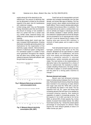 564                Sulaiman et al., Biosci., Biotech. Res. Asia, Vol. 7(2), 559-578 (2010)


        supply almost all of the electricity to the                 Fossil fuel use for transportation and port
        national grid. The amount of electricity that    activities has increased dramatically over the past
        can be generated is limited by the physical      decade, and shows little signs of abating. This has
        capacity of the plant, time for maintenance      caused concern about related environmental and
        and unplanned outages.                           health effects. There is need to develop alternatively
ii.     Limited energy plant: they are Renewable         fuel system that produces little or no pollution. The
        Energy Generators plant that are limited by      main fuels that can be used in a variety of land, sea
        the amount of energy or fuel available to        and air vehicles are biogas in natural gas and fuel
        them at a certain time from a certain area       cell vehicles, biodiesel in diesel vehicles, ethanol
        (e.g. rainfall, waste, seasonal energy crop      and methanol in adapted petrol and fuel cell. Biogas
        yields) and cannot always run at their rated     can be converted to run on natural gas and in some
        capacity.                                        fuel cell. It must be cleaned first to create a high
iii.    Intermittent energy plant: recent year has       heating value gas (around 95% methane, a
        seen increased hybrid generators. Growing        minimum of heavy gases, and no water or other
        distributed renewable generating plants has      particles).
        implications for the organization of the
        electricity supply network. Interconnectivity               Fuel cell powered engine can run on pure
        network of electrical system configuration.      hydrogen, producing clean water as the only
        For centralized system it is better to have      emission. Biodiesel can be used directly in a diesel
        minor generators throughout the network          engine with little or no modifications, and burns
        that will allow many smaller areas of that       much more cleanly and thoroughly than diesel,
        network to become mainly self sufficient, with   giving a substantial reduction in unburned
        the grid stand as backup.                        hydrocarbons, carbon monoxide and particulate
                                                         matter. The main barriers to the implementation of
                                                         alternative fuels is the requirement for a choice of
                                                         fuel at a national level, the necessity to create a
                                                         suitable refuelling infrastructure, the length of time
                                                         it will take to replace or convert existing vehicles,
                                                         and the need for a strong public incentive to
                                                         change3,7,8.

                                                         Biomass demand and supply
                                                                    Recent year has witnessed emerging
                                                         trade on biofuel product between the US, EU, and
                                                         Asia. Particularly South America, Brazil has already
       Fig. 4: Malaysia Natural gar production           been branded to be producing en-mass ethanol
               and consumption trend,                    from sugar cane since the 1970s with a cost per
                                                         unit reportedly the lowest in the world. The top
                                                         importers from US, EU, Japan and Korea have
                                                         increasing demand that will have to be satisfied by
                                                         increased shipping capacity. Also seaborne
                                                         vegetable oil supply is increasingly growing. The
                                                         EU imports 5.7 mt in 2001 and rise to 10.3 mt for
                                                         2008, an almost 50% of total capacity. Fig. 2 show
                                                         statistic of present food related biofuel, this reflect
                                                         future food scarcity. Fig. 1 shows the present global
                                                         percentage of consumption for ethanol. Brazil
                                                         exports the most ethanol globally at about 2.9
         Fig. 5: Malaysia Natural electricity
                                                         million tonnes per year7,9.
              consumption (EIA, 2007)
 