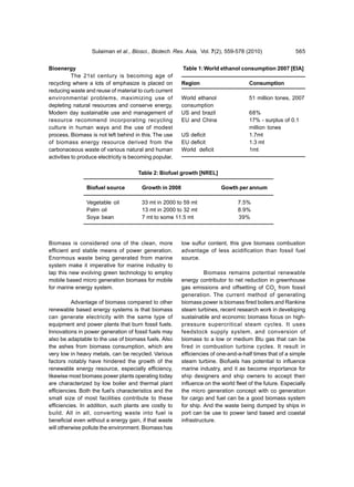 Sulaiman et al., Biosci., Biotech. Res. Asia, Vol. 7(2), 559-578 (2010)                 565


Bioenergy                                                Table 1: World ethanol consumption 2007 [EIA]
           The 21st century is becoming age of
recycling where a lots of emphasize is placed on         Region                       Consumption
reducing waste and reuse of material to curb current
environmental problems, maximizing use of                World ethanol                51 million tones, 2007
depleting natural resources and conserve energy.         consumption
Modern day sustainable use and management of             US and brazil                68%
resource recommend incorporating recycling               EU and China                 17% - surplus of 0.1
culture in human ways and the use of modest                                           million tones
process. Biomass is not left behind in this. The use     US deficit                   1.7mt
of biomass energy resource derived from the              EU deficit                   1.3 mt
carbonaceous waste of various natural and human          World deficit                1mt
activities to produce electricity is becoming popular.

                                       Table 2: Biofuel growth [NREL]

                Biofuel source          Growth in 2008                    Gowth per annum

                Vegetable oil           33 mt in 2000 to 59 mt                   7.5%
                Palm oil                13 mt in 2000 to 32 mt                   8.9%
                Soya bean               7 mt to some 11.5 mt                     39%



Biomass is considered one of the clean, more             low sulfur content, this give biomass combustion
efficient and stable means of power generation.          advantage of less acidification than fossil fuel
Enormous waste being generated from marine               source.
system make it imperative for marine industry to
tap this new evolving green technology to employ                   Biomass remains potential renewable
mobile based micro generation biomass for mobile         energy contributor to net reduction in greenhouse
for marine energy system.                                gas emissions and offsetting of CO2 from fossil
                                                         generation. The current method of generating
          Advantage of biomass compared to other         biomass power is biomass fired boilers and Rankine
renewable based energy systems is that biomass           steam turbines, recent research work in developing
can generate electricity with the same type of           sustainable and economic biomass focus on high-
equipment and power plants that burn fossil fuels.       pressure supercritical steam cycles. It uses
Innovations in power generation of fossil fuels may      feedstock supply system, and conversion of
also be adaptable to the use of biomass fuels. Also      biomass to a low or medium Btu gas that can be
the ashes from biomass consumption, which are            fired in combustion turbine cycles. It result in
very low in heavy metals, can be recycled. Various       efficiencies of one-and-a-half times that of a simple
factors notably have hindered the growth of the          steam turbine. Biofuels has potential to influence
renewable energy resource, especially efficiency,        marine industry, and it as become importance for
likewise most biomass power plants operating today       ship designers and ship owners to accept their
are characterized by low boiler and thermal plant        influence on the world fleet of the future. Especially
efficiencies. Both the fuel’s characteristics and the    the micro generation concept with co generation
small size of most facilities contribute to these        for cargo and fuel can be a good biomass system
efficiencies. In addition, such plants are costly to     for ship. And the waste being dumped by ships in
build. All in all, converting waste into fuel is         port can be use to power land based and coastal
beneficial even without a energy gain, if that waste     infrastructure.
will otherwise pollute the environment. Biomass has
 