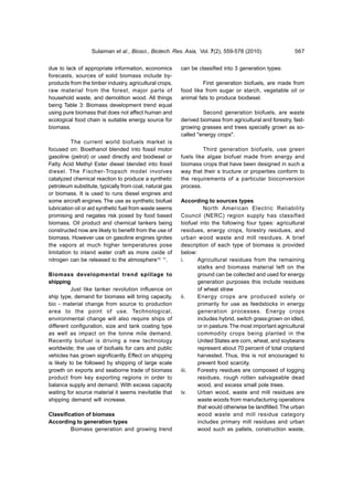 Sulaiman et al., Biosci., Biotech. Res. Asia, Vol. 7(2), 559-578 (2010)                567


due to lack of appropriate information, economics        can be classified into 3 generation types:
forecasts, sources of solid biomass include by-
products from the timber industry, agricultural crops,            First generation biofuels, are made from
raw material from the forest, major parts of             food like from sugar or starch, vegetable oil or
household waste, and demolition wood. All things         animal fats to produce biodiesel.
being Table 3: Biomass development trend equal
using pure biomass that does not affect human and                 Second generation biofuels, are waste
ecological food chain is suitable energy source for      derived biomass from agricultural and forestry, fast-
biomass.                                                 growing grasses and trees specially grown as so-
                                                         called "energy crops".
          The current world biofuels market is
focused on: Bioethanol blended into fossil motor                  Third generation biofuels, use green
gasoline (petrol) or used directly and biodiesel or      fuels like algae biofuel made from energy and
Fatty Acid Methyl Ester diesel blended into fossil       biomass crops that have been designed in such a
diesel. The Fischer-Tropsch model involves               way that their s tructure or properties conform to
catalyzed chemical reaction to produce a synthetic       the requirements of a particular bioconversion
petroleum substitute, typically from coal, natural gas   process.
or biomass. It is used to runs diesel engines and
some aircraft engines. The use as synthetic biofuel      According to sources types
lubrication oil or aid synthetic fuel from waste seems             North American Electric Reliability
promising and negates risk posed by food based           Council (NERC) region supply has classified
biomass. Oil product and chemical tankers being          biofuel into the following four types: agricultural
constructed now are likely to benefit from the use of    residues, energy crops, forestry residues, and
biomass. However use on gasoline engines ignites         urban wood waste and mill residues. A brief
the vapors at much higher temperatures pose              description of each type of biomass is provided
limitation to inland water craft as more oxide of        below:
nitrogen can be released to the atmosphere10, 11.        i.     Agricultural residues from the remaining
                                                                stalks and biomass material left on the
Biomass developmental trend spillage to                         ground can be collected and used for energy
shipping                                                        generation purposes this include residues
           Just like tanker revolution influence on             of wheat straw
ship type, demand for biomass will bring capacity,       ii.    Energy crops are produced solely or
bio - material change from source to production                 primarily for use as feedstocks in energy
area to the point of use. Technological,                        generation processes. Energy crops
environmental change will also require ships of                 includes hybrid, switch grass grown on idled,
different configuration, size and tank coating type             or in pasture. The most important agricultural
as well as impact on the tonne mile demand.                     commodity crops being planted in the
Recently biofuel is driving a new technology                    United States are corn, wheat, and soybeans
worldwide; the use of biofuels for cars and public              represent about 70 percent of total cropland
vehicles has grown significantly. Effect on shipping            harvested. Thus, this is not encouraged to
is likely to be followed by shipping of large scale             prevent food scarcity.
growth on exports and seaborne trade of biomass          iii.   Forestry residues are composed of logging
product from key exporting regions in order to                  residues, rough rotten salvageable dead
balance supply and demand. With excess capacity                 wood, and excess small pole trees.
waiting for source material it seems inevitable that     iv.    Urban wood, waste and mill residues are
shipping demand will increase.                                  waste woods from manufacturing operations
                                                                that would otherwise be landfilled. The urban
Classification of biomass                                       wood waste and mill residue category
According to generation types                                   includes primary mill residues and urban
         Biomass generation and growing trend                   wood such as pallets, construction waste,
 