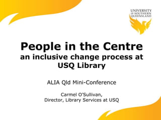 People in the Centre
an inclusive change process at
USQ Library
ALIA Qld Mini-Conference
Carmel O’Sullivan,
Director, Library Services at USQ
 