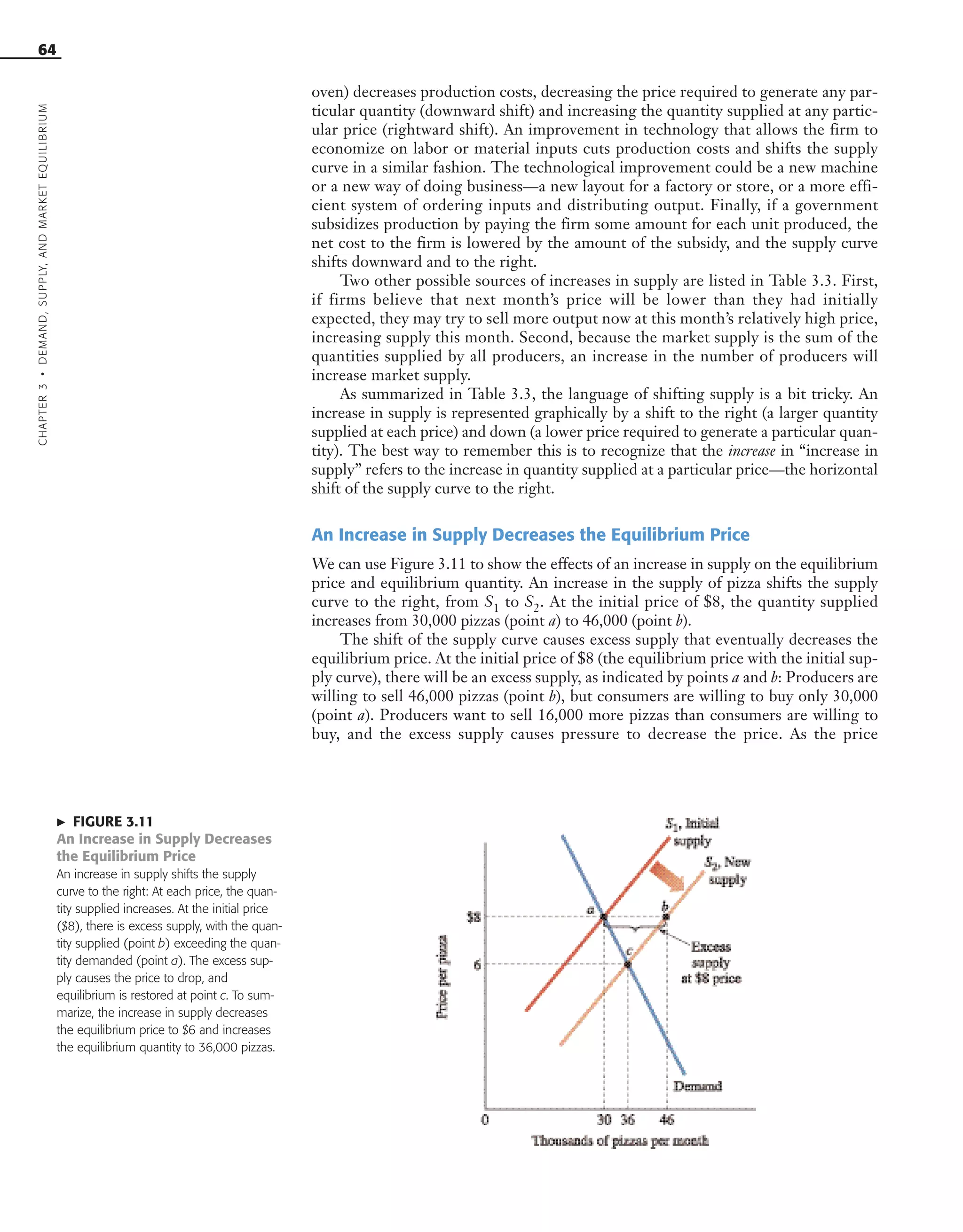 64
oven) decreases production costs, decreasing the price required to generate any par-
ticular quantity (downward shift) and increasing the quantity supplied at any partic-
ular price (rightward shift). An improvement in technology that allows the firm to
economize on labor or material inputs cuts production costs and shifts the supply
curve in a similar fashion. The technological improvement could be a new machine
or a new way of doing business—a new layout for a factory or store, or a more effi-
cient system of ordering inputs and distributing output. Finally, if a government
subsidizes production by paying the firm some amount for each unit produced, the
net cost to the firm is lowered by the amount of the subsidy, and the supply curve
shifts downward and to the right.
Two other possible sources of increases in supply are listed in Table 3.3. First,
if firms believe that next month’s price will be lower than they had initially
expected, they may try to sell more output now at this month’s relatively high price,
increasing supply this month. Second, because the market supply is the sum of the
quantities supplied by all producers, an increase in the number of producers will
increase market supply.
As summarized in Table 3.3, the language of shifting supply is a bit tricky. An
increase in supply is represented graphically by a shift to the right (a larger quantity
supplied at each price) and down (a lower price required to generate a particular quan-
tity). The best way to remember this is to recognize that the increase in “increase in
supply” refers to the increase in quantity supplied at a particular price—the horizontal
shift of the supply curve to the right.
An Increase in Supply Decreases the Equilibrium Price
We can use Figure 3.11 to show the effects of an increase in supply on the equilibrium
price and equilibrium quantity. An increase in the supply of pizza shifts the supply
curve to the right, from S1 to S2. At the initial price of $8, the quantity supplied
increases from 30,000 pizzas (point a) to 46,000 (point b).
The shift of the supply curve causes excess supply that eventually decreases the
equilibrium price. At the initial price of $8 (the equilibrium price with the initial sup-
ply curve), there will be an excess supply, as indicated by points a and b: Producers are
willing to sell 46,000 pizzas (point b), but consumers are willing to buy only 30,000
(point a). Producers want to sell 16,000 more pizzas than consumers are willing to
buy, and the excess supply causes pressure to decrease the price. As the price
᭤ FIGURE 3.11
An Increase in Supply Decreases
the Equilibrium Price
An increase in supply shifts the supply
curve to the right: At each price, the quan-
tity supplied increases. At the initial price
($8), there is excess supply, with the quan-
tity supplied (point b) exceeding the quan-
tity demanded (point a). The excess sup-
ply causes the price to drop, and
equilibrium is restored at point c. To sum-
marize, the increase in supply decreases
the equilibrium price to $6 and increases
the equilibrium quantity to 36,000 pizzas.
CHAPTER3•DEMAND,SUPPLY,ANDMARKETEQUILIBRIUM
OSULMC03_048-077v1 1/4/07 12:11 PM Page 64
 