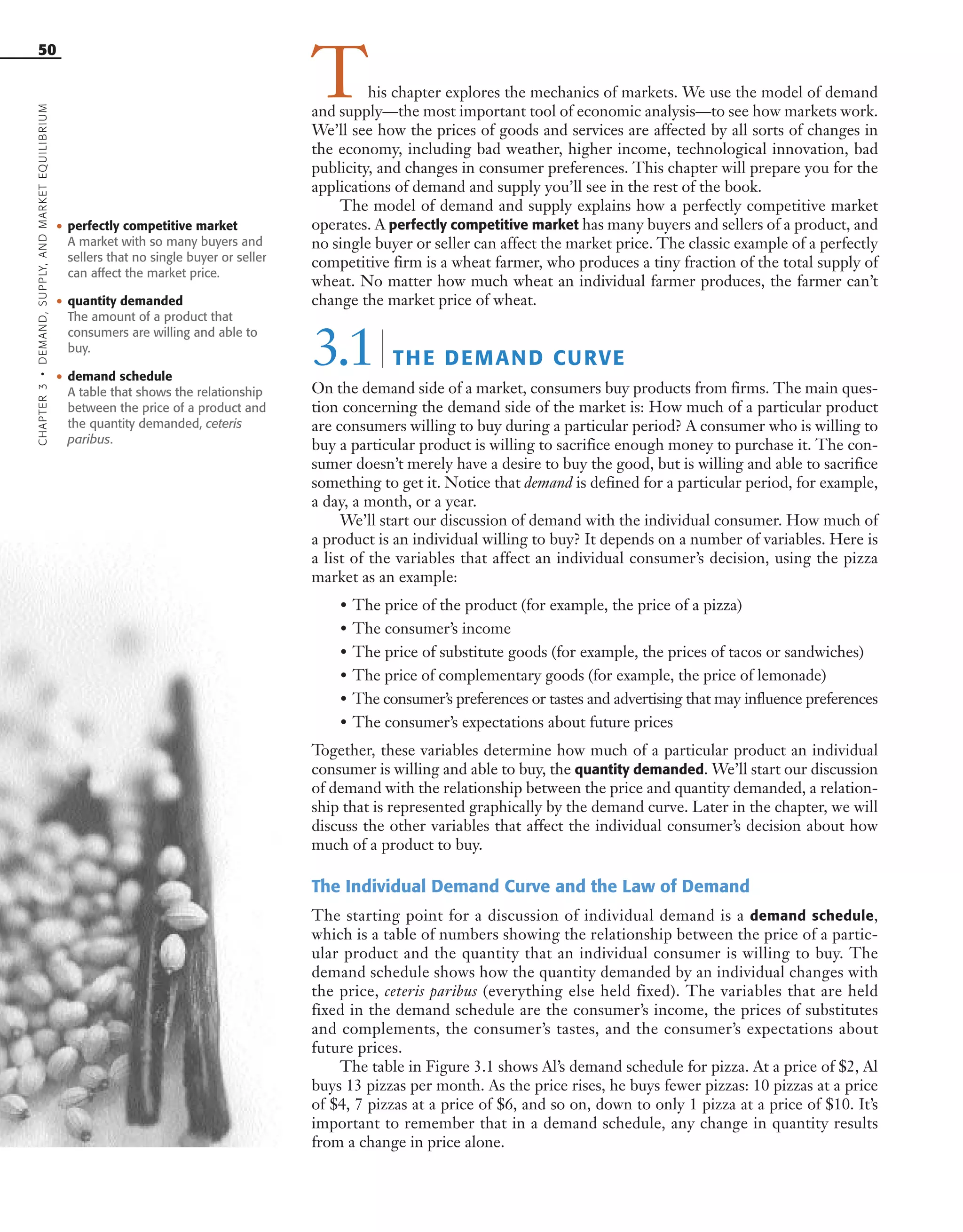 CHAPTER3•DEMAND,SUPPLY,ANDMARKETEQUILIBRIUM
50
• perfectly competitive market
A market with so many buyers and
sellers that no single buyer or seller
can affect the market price.
• quantity demanded
The amount of a product that
consumers are willing and able to
buy.
This chapter explores the mechanics of markets. We use the model of demand
and supply—the most important tool of economic analysis—to see how markets work.
We’ll see how the prices of goods and services are affected by all sorts of changes in
the economy, including bad weather, higher income, technological innovation, bad
publicity, and changes in consumer preferences. This chapter will prepare you for the
applications of demand and supply you’ll see in the rest of the book.
The model of demand and supply explains how a perfectly competitive market
operates. A perfectly competitive market has many buyers and sellers of a product, and
no single buyer or seller can affect the market price. The classic example of a perfectly
competitive firm is a wheat farmer, who produces a tiny fraction of the total supply of
wheat. No matter how much wheat an individual farmer produces, the farmer can’t
change the market price of wheat.
3.1| THE DEMAND CURVE
On the demand side of a market, consumers buy products from firms. The main ques-
tion concerning the demand side of the market is: How much of a particular product
are consumers willing to buy during a particular period? A consumer who is willing to
buy a particular product is willing to sacrifice enough money to purchase it. The con-
sumer doesn’t merely have a desire to buy the good, but is willing and able to sacrifice
something to get it. Notice that demand is defined for a particular period, for example,
a day, a month, or a year.
We’ll start our discussion of demand with the individual consumer. How much of
a product is an individual willing to buy? It depends on a number of variables. Here is
a list of the variables that affect an individual consumer’s decision, using the pizza
market as an example:
• The price of the product (for example, the price of a pizza)
• The consumer’s income
• The price of substitute goods (for example, the prices of tacos or sandwiches)
• The price of complementary goods (for example, the price of lemonade)
• The consumer’s preferences or tastes and advertising that may influence preferences
• The consumer’s expectations about future prices
Together, these variables determine how much of a particular product an individual
consumer is willing and able to buy, the quantity demanded. We’ll start our discussion
of demand with the relationship between the price and quantity demanded, a relation-
ship that is represented graphically by the demand curve. Later in the chapter, we will
discuss the other variables that affect the individual consumer’s decision about how
much of a product to buy.
The Individual Demand Curve and the Law of Demand
The starting point for a discussion of individual demand is a demand schedule,
which is a table of numbers showing the relationship between the price of a partic-
ular product and the quantity that an individual consumer is willing to buy. The
demand schedule shows how the quantity demanded by an individual changes with
the price, ceteris paribus (everything else held fixed). The variables that are held
fixed in the demand schedule are the consumer’s income, the prices of substitutes
and complements, the consumer’s tastes, and the consumer’s expectations about
future prices.
The table in Figure 3.1 shows Al’s demand schedule for pizza. At a price of $2, Al
buys 13 pizzas per month. As the price rises, he buys fewer pizzas: 10 pizzas at a price
of $4, 7 pizzas at a price of $6, and so on, down to only 1 pizza at a price of $10. It’s
important to remember that in a demand schedule, any change in quantity results
from a change in price alone.
• demand schedule
A table that shows the relationship
between the price of a product and
the quantity demanded, ceteris
paribus.
OSULMC03_048-077v1 1/4/07 12:11 PM Page 50
 