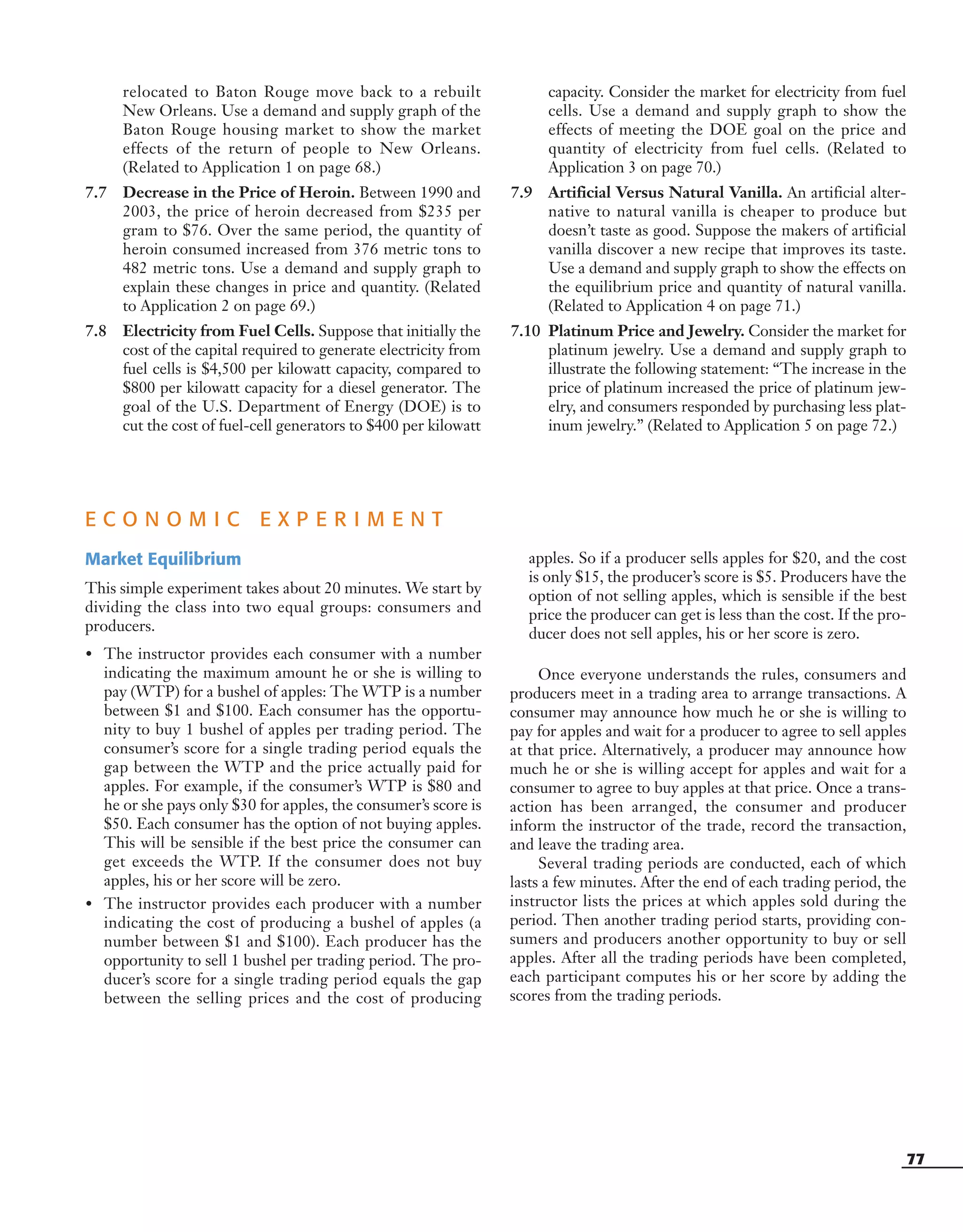 77
relocated to Baton Rouge move back to a rebuilt
New Orleans. Use a demand and supply graph of the
Baton Rouge housing market to show the market
effects of the return of people to New Orleans.
(Related to Application 1 on page 68.)
7.7 Decrease in the Price of Heroin. Between 1990 and
2003, the price of heroin decreased from $235 per
gram to $76. Over the same period, the quantity of
heroin consumed increased from 376 metric tons to
482 metric tons. Use a demand and supply graph to
explain these changes in price and quantity. (Related
to Application 2 on page 69.)
7.8 Electricity from Fuel Cells. Suppose that initially the
cost of the capital required to generate electricity from
fuel cells is $4,500 per kilowatt capacity, compared to
$800 per kilowatt capacity for a diesel generator. The
goal of the U.S. Department of Energy (DOE) is to
cut the cost of fuel-cell generators to $400 per kilowatt
capacity. Consider the market for electricity from fuel
cells. Use a demand and supply graph to show the
effects of meeting the DOE goal on the price and
quantity of electricity from fuel cells. (Related to
Application 3 on page 70.)
7.9 Artificial Versus Natural Vanilla. An artificial alter-
native to natural vanilla is cheaper to produce but
doesn’t taste as good. Suppose the makers of artificial
vanilla discover a new recipe that improves its taste.
Use a demand and supply graph to show the effects on
the equilibrium price and quantity of natural vanilla.
(Related to Application 4 on page 71.)
7.10 Platinum Price and Jewelry. Consider the market for
platinum jewelry. Use a demand and supply graph to
illustrate the following statement: “The increase in the
price of platinum increased the price of platinum jew-
elry, and consumers responded by purchasing less plat-
inum jewelry.” (Related to Application 5 on page 72.)
E C O N O M I C E X P E R I M E N T
Market Equilibrium
This simple experiment takes about 20 minutes. We start by
dividing the class into two equal groups: consumers and
producers.
• The instructor provides each consumer with a number
indicating the maximum amount he or she is willing to
pay (WTP) for a bushel of apples: The WTP is a number
between $1 and $100. Each consumer has the opportu-
nity to buy 1 bushel of apples per trading period. The
consumer’s score for a single trading period equals the
gap between the WTP and the price actually paid for
apples. For example, if the consumer’s WTP is $80 and
he or she pays only $30 for apples, the consumer’s score is
$50. Each consumer has the option of not buying apples.
This will be sensible if the best price the consumer can
get exceeds the WTP. If the consumer does not buy
apples, his or her score will be zero.
• The instructor provides each producer with a number
indicating the cost of producing a bushel of apples (a
number between $1 and $100). Each producer has the
opportunity to sell 1 bushel per trading period. The pro-
ducer’s score for a single trading period equals the gap
between the selling prices and the cost of producing
apples. So if a producer sells apples for $20, and the cost
is only $15, the producer’s score is $5. Producers have the
option of not selling apples, which is sensible if the best
price the producer can get is less than the cost. If the pro-
ducer does not sell apples, his or her score is zero.
Once everyone understands the rules, consumers and
producers meet in a trading area to arrange transactions. A
consumer may announce how much he or she is willing to
pay for apples and wait for a producer to agree to sell apples
at that price. Alternatively, a producer may announce how
much he or she is willing accept for apples and wait for a
consumer to agree to buy apples at that price. Once a trans-
action has been arranged, the consumer and producer
inform the instructor of the trade, record the transaction,
and leave the trading area.
Several trading periods are conducted, each of which
lasts a few minutes. After the end of each trading period, the
instructor lists the prices at which apples sold during the
period. Then another trading period starts, providing con-
sumers and producers another opportunity to buy or sell
apples. After all the trading periods have been completed,
each participant computes his or her score by adding the
scores from the trading periods.
OSULMC03_048-077v1 1/4/07 12:11 PM Page 77
 