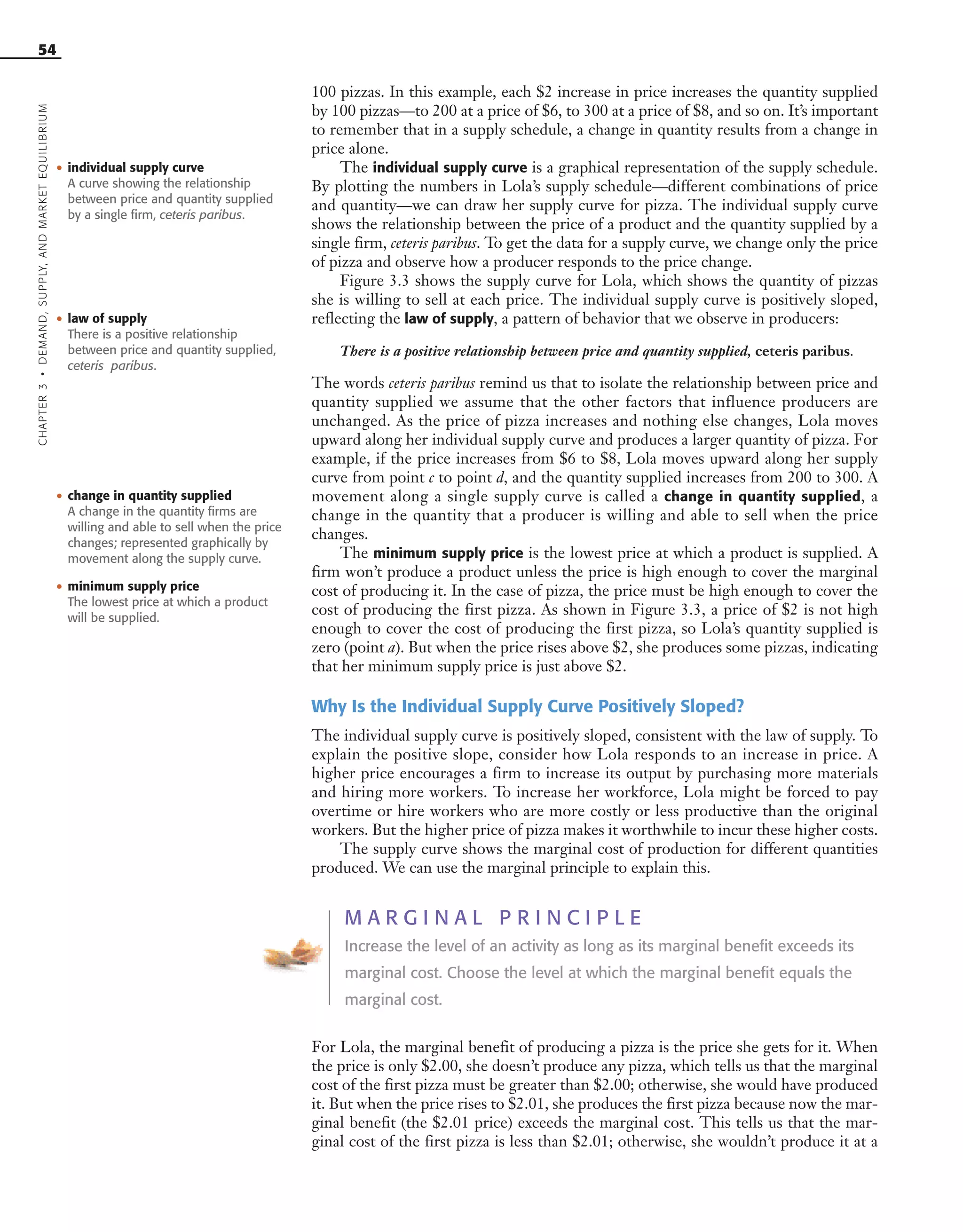 54
100 pizzas. In this example, each $2 increase in price increases the quantity supplied
by 100 pizzas—to 200 at a price of $6, to 300 at a price of $8, and so on. It’s important
to remember that in a supply schedule, a change in quantity results from a change in
price alone.
The individual supply curve is a graphical representation of the supply schedule.
By plotting the numbers in Lola’s supply schedule—different combinations of price
and quantity—we can draw her supply curve for pizza. The individual supply curve
shows the relationship between the price of a product and the quantity supplied by a
single firm, ceteris paribus. To get the data for a supply curve, we change only the price
of pizza and observe how a producer responds to the price change.
Figure 3.3 shows the supply curve for Lola, which shows the quantity of pizzas
she is willing to sell at each price. The individual supply curve is positively sloped,
reflecting the law of supply, a pattern of behavior that we observe in producers:
There is a positive relationship between price and quantity supplied, ceteris paribus.
The words ceteris paribus remind us that to isolate the relationship between price and
quantity supplied we assume that the other factors that influence producers are
unchanged. As the price of pizza increases and nothing else changes, Lola moves
upward along her individual supply curve and produces a larger quantity of pizza. For
example, if the price increases from $6 to $8, Lola moves upward along her supply
curve from point c to point d, and the quantity supplied increases from 200 to 300. A
movement along a single supply curve is called a change in quantity supplied, a
change in the quantity that a producer is willing and able to sell when the price
changes.
The minimum supply price is the lowest price at which a product is supplied. A
firm won’t produce a product unless the price is high enough to cover the marginal
cost of producing it. In the case of pizza, the price must be high enough to cover the
cost of producing the first pizza. As shown in Figure 3.3, a price of $2 is not high
enough to cover the cost of producing the first pizza, so Lola’s quantity supplied is
zero (point a). But when the price rises above $2, she produces some pizzas, indicating
that her minimum supply price is just above $2.
Why Is the Individual Supply Curve Positively Sloped?
The individual supply curve is positively sloped, consistent with the law of supply. To
explain the positive slope, consider how Lola responds to an increase in price. A
higher price encourages a firm to increase its output by purchasing more materials
and hiring more workers. To increase her workforce, Lola might be forced to pay
overtime or hire workers who are more costly or less productive than the original
workers. But the higher price of pizza makes it worthwhile to incur these higher costs.
The supply curve shows the marginal cost of production for different quantities
produced. We can use the marginal principle to explain this.
M A R G I N A L P R I N C I P L E
Increase the level of an activity as long as its marginal benefit exceeds its
marginal cost. Choose the level at which the marginal benefit equals the
marginal cost.
For Lola, the marginal benefit of producing a pizza is the price she gets for it. When
the price is only $2.00, she doesn’t produce any pizza, which tells us that the marginal
cost of the first pizza must be greater than $2.00; otherwise, she would have produced
it. But when the price rises to $2.01, she produces the first pizza because now the mar-
ginal benefit (the $2.01 price) exceeds the marginal cost. This tells us that the mar-
ginal cost of the first pizza is less than $2.01; otherwise, she wouldn’t produce it at a
CHAPTER3•DEMAND,SUPPLY,ANDMARKETEQUILIBRIUM
• individual supply curve
A curve showing the relationship
between price and quantity supplied
by a single firm, ceteris paribus.
• law of supply
There is a positive relationship
between price and quantity supplied,
ceteris paribus.
• change in quantity supplied
A change in the quantity firms are
willing and able to sell when the price
changes; represented graphically by
movement along the supply curve.
• minimum supply price
The lowest price at which a product
will be supplied.
OSULMC03_048-077v1 1/4/07 12:11 PM Page 54
 