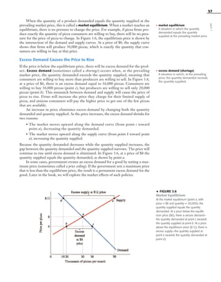57
When the quantity of a product demanded equals the quantity supplied at the
prevailing market price, this is called a market equilibrium. When a market reaches an
equilibrium, there is no pressure to change the price. For example, if pizza firms pro-
duce exactly the quantity of pizza consumers are willing to buy, there will be no pres-
sure for the price of pizza to change. In Figure 3.6, the equilibrium price is shown by
the intersection of the demand and supply curves. At a price of $8, the supply curve
shows that firms will produce 30,000 pizzas, which is exactly the quantity that con-
sumers are willing to buy at that price.
Excess Demand Causes the Price to Rise
If the price is below the equilibrium price, there will be excess demand for the prod-
uct. Excess demand (sometimes called a shortage) occurs when, at the prevailing
market price, the quantity demanded exceeds the quantity supplied, meaning that
consumers are willing to buy more than producers are willing to sell. In Figure 3.6,
at a price of $6, there is an excess demand equal to 16,000 pizzas: Consumers are
willing to buy 36,000 pizzas (point c), but producers are willing to sell only 20,000
pizzas (point b). This mismatch between demand and supply will cause the price of
pizza to rise. Firms will increase the price they charge for their limited supply of
pizza, and anxious consumers will pay the higher price to get one of the few pizzas
that are available.
An increase in price eliminates excess demand by changing both the quantity
demanded and quantity supplied. As the price increases, the excess demand shrinks for
two reasons:
• The market moves upward along the demand curve (from point c toward
point a), decreasing the quantity demanded.
• The market moves upward along the supply curve (from point b toward point
a), increasing the quantity supplied.
Because the quantity demanded decreases while the quantity supplied increases, the
gap between the quantity demanded and the quantity supplied narrows. The price will
continue to rise until excess demand is eliminated. In Figure 3.6, at a price of $8 the
quantity supplied equals the quantity demanded, as shown by point a.
In some cases, government creates an excess demand for a good by setting a max-
imum price (sometimes called a price ceiling). If the government sets a maximum price
that is less than the equilibrium price, the result is a permanent excess demand for the
good. Later in the book, we will explore the market effects of such policies.
• excess demand (shortage)
A situation in which, at the prevailing
price, the quantity demanded exceeds
the quantity supplied.
᭣ FIGURE 3.6
Market Equilibrium
At the market equilibrium (point a, with
price = $8 and quantity = 30,000), the
quantity supplied equals the quantity
demanded. At a price below the equilib-
rium price ($6), there is excess demand—
the quantity demanded at point c exceeds
the quantity supplied at point b. At a price
above the equilibrium price ($12), there is
excess supply—the quantity supplied at
point e exceeds the quantity demanded at
point d).
part1
• market equilibrium
A situation in which the quantity
demanded equals the quantity
supplied at the prevailing market price.
OSULMC03_048-077v1 1/4/07 12:11 PM Page 57
 