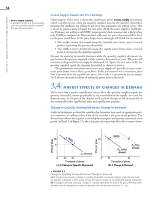 ᭡ FIGURE 3.7
Change in Quantity Demanded Versus Change in Demand
(A) A change in price causes a change in quantity demanded, a movement along a single demand curve.
For example, a decrease in price causes a move from point a to point b, increasing the quantity demanded.
(B) A change in demand, caused by changes in a variable other than the price of the good, shifts the entire
demand curve. For example, an increase in demand shifts the demand curve from D1 to D2.
Excess Supply Causes the Price to Drop
What happens if the price is above the equilibrium price? Excess supply (sometimes
called a surplus) occurs when the quantity supplied exceeds the quantity demanded,
meaning that producers are willing to sell more than consumers are willing to buy. This
is shown by points d and e in Figure 3.6. At a price of $12, the excess supply is 32,000 piz-
zas: Producers are willing to sell 50,000 pizzas (point e), but consumers are willing to buy
only 18,000 pizzas (point d). This mismatch will cause the price of pizzas to fall as firms
cut the price to sell them. As the price drops, the excess supply will shrink for two reasons:
• The market moves downward along the demand curve from point d toward
point a, increasing the quantity demanded.
• The market moves downward along the supply curve from point e toward
point a, decreasing the quantity supplied.
Because the quantity demanded increases while the quantity supplied decreases, the
gap between the quantity supplied and the quantity demanded narrows. The price will
continue to drop until excess supply is eliminated. In Figure 3.6, at a price of $8, the
quantity supplied equals the quantity demanded, as shown by point a.
The government sometimes creates an excess supply of a good by setting a mini-
mum price (sometimes called a price floor). If the government sets a minimum price
that is greater than the equilibrium price, the result is a permanent excess supply.
We’ll discuss the market effects of minimum prices later in the book.
3.4| MARKET EFFECTS OF CHANGES IN DEMAND
We’ve seen that a market equilibrium occurs when the quantity supplied equals the
quantity demanded, shown graphically by the intersection of the supply curve and the
demand curve. In this part of the chapter, we’ll see how changes on the demand side of
the market affect the equilibrium price and equilibrium quantity.
Change in Quantity Demanded Versus Change in Demand
Earlier in the chapter, we listed the variables that determine how much of a particular prod-
uct consumers are willing to buy. One of the variables is the price of the product. The
demand curve shows the negative relationship between price and quantity demanded, ceteris
paribus. In Panel A of Figure 3.7, when the price decreases from $8 to $6, we move down-
58
• excess supply (surplus)
A situation in which at the prevailing
price the quantity supplied exceeds
the quantity demanded.
CHAPTER3•DEMAND,SUPPLY,ANDMARKETEQUILIBRIUM
OSULMC03_048-077v1 1/4/07 12:11 PM Page 58
 
