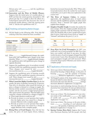 76
librium price will __________, and the equilibrium
quantity will __________.
5.10 Innovation and the Price of Mobile Phones.
Suppose that the initial price of a mobile phone is
$100 and that the initial quantity demanded is 500
phones per day. Use a graph to show the effects of a
technological innovation that decreases the cost of
producing mobile phones. Label the starting point
with “a” and the new equilibrium with “b.”
4.6 | Predicting and Explaining Market Changes
6.1 Fill the blanks in the following table. Note that the
ordering of the first column has been scrambled.
How does How does
Change in Demand the equilibrium the equilibrium
or Supply price change? quantity change?
Increase in supply
Decrease in demand
Decrease in supply
Increase in demand
6.2 When __________ (supply/demand) changes, the equili-
brum price and equilibrum price change in the same
direction. When __________ (supply/demand) changes,
the equilibrium price and equilibrium price change in
opposite directions.
6.3 Suppose the equilibrium price of accordions recently
increased while the equilibrium quantity decreased.
These changes were caused by a(n) __________
(increase/decrease) in __________ (supply/demand).
6.4 Suppose the equilibrium price of housing recently
increased, and the equilibrium quantity increased as
well. These changes were caused by a(n) __________
(increase/decrease) in __________ (supply/demand).
6.5 What Caused the Higher Gasoline Price? In the last
month, the price of gasoline increased by 20 percent.
Your job is to determine what caused the increase in
price, a change in demand or a change in supply. Ms.
Info has all the numbers associated with the gasoline
market, and she can answer a single factual question.
(She cannot answer the question: “Was the higher price
caused by a change in demand or a change in supply?”)
a. What single question would you ask?
b. Provide an answer to your question that implies
that the higher price was caused by a change in
demand. Illustrate with a complete graph.
c. Provide an answer to your question that implies
that the higher price was caused by a change in
supply. Illustrate with a complete graph.
6.6 Rising Price of Used Organs. Over the last few
years, the price of used organs (livers, kidneys,
hearts) has increased dramatically. Why? What addi-
tional information about the market for used organs
would allow you to prove that your explanation is the
correct one?
6.7 The Price of Summer Cabins. As summer
approaches, the equilibrium price of rental cabins
increases and the equilibrium quantity of cabins rented
increases. Draw a demand and supply graph that
explains these changes.
6.8 Simplest Possible Graph. Consider the market for
juice oranges. Draw the simplest possible demand and
supply graph consistent with the following observa-
tions. You should be able to draw a graph with no more
than 4 curves. Label each of your curves as “supply” or
“demand” and indicate the year (1, 2, or 3).
Year 1 2 3
Price $5 $7 $4
Quantity 100 80 110
6.9 Zero Price for Used Newspapers. In 1987, you
could sell a ton of used newspaper for $60. Five years
later, you couldn’t sell them at any price. In other
words, the price of used newspapers dropped from $60
to zero in just 5 years. Over this period, the quantity of
used newspapers bought and sold increased. What
caused the drop in price? Illustrate your answer with a
complete graph.
4.7 | Applications of Demand and Supply
7.1 Arrow up or down: Hurricane Katrina __________ the
demand for housing in Baton Rouge, so the price of
housing __________ and the quantity of housing
__________. (Related to Application 1 on page 68.)
7.2 Ted Koppel’s analysis of the drug market was incorrect
because he failed to notice that the __________ of drugs
decreased at the same time that the __________ of drugs
decreased. (Related to Application 2 on page 69.)
7.3 Innovations in wind technology decrease the price of
electricity from wind from 50 cents per kilowatt-hour
to __________ cents. (Related to Application 3 on page
70.)
7.4 Arrow up or down: The development of a sun-toler-
ant variety of the vanilla plant __________ the supply
of vanilla and __________ its price. (Related to
Application 4 on page 71.)
7.5 Arrow up or down: The increase in the price of plat-
inum __________ recycling of used platinum and
__________ the quantity of platinum used for jewelry.
(Related to Application 5 on page 72.)
7.6 Katrina Victims Move Back. Suppose that 5 years
after Hurricane Katrina, half the people who had
OSULMC03_048-077v1 1/4/07 12:11 PM Page 76
 