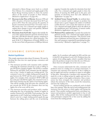 77
relocated to Baton Rouge move back to a rebuilt
New Orleans. Use a demand and supply graph of the
Baton Rouge housing market to show the market
effects of the return of people to New Orleans.
(Related to Application 1 on page 68.)
7.7 Decrease in the Price of Heroin. Between 1990 and
2003, the price of heroin decreased from $235 per
gram to $76. Over the same period, the quantity of
heroin consumed increased from 376 metric tons to
482 metric tons. Use a demand and supply graph to
explain these changes in price and quantity. (Related
to Application 2 on page 69.)
7.8 Electricity from Fuel Cells. Suppose that initially the
cost of the capital required to generate electricity from
fuel cells is $4,500 per kilowatt capacity, compared to
$800 per kilowatt capacity for a diesel generator. The
goal of the U.S. Department of Energy (DOE) is to
cut the cost of fuel-cell generators to $400 per kilowatt
capacity. Consider the market for electricity from fuel
cells. Use a demand and supply graph to show the
effects of meeting the DOE goal on the price and
quantity of electricity from fuel cells. (Related to
Application 3 on page 70.)
7.9 Artificial Versus Natural Vanilla. An artificial alter-
native to natural vanilla is cheaper to produce but
doesn’t taste as good. Suppose the makers of artificial
vanilla discover a new recipe that improves its taste.
Use a demand and supply graph to show the effects on
the equilibrium price and quantity of natural vanilla.
(Related to Application 4 on page 71.)
7.10 Platinum Price and Jewelry. Consider the market for
platinum jewelry. Use a demand and supply graph to
illustrate the following statement: “The increase in the
price of platinum increased the price of platinum jew-
elry, and consumers responded by purchasing less plat-
inum jewelry.” (Related to Application 5 on page 72.)
E C O N O M I C E X P E R I M E N T
Market Equilibrium
This simple experiment takes about 20 minutes. We start by
dividing the class into two equal groups: consumers and
producers.
• The instructor provides each consumer with a number
indicating the maximum amount he or she is willing to
pay (WTP) for a bushel of apples: The WTP is a number
between $1 and $100. Each consumer has the opportu-
nity to buy 1 bushel of apples per trading period. The
consumer’s score for a single trading period equals the
gap between the WTP and the price actually paid for
apples. For example, if the consumer’s WTP is $80 and
he or she pays only $30 for apples, the consumer’s score is
$50. Each consumer has the option of not buying apples.
This will be sensible if the best price the consumer can
get exceeds the WTP. If the consumer does not buy
apples, his or her score will be zero.
• The instructor provides each producer with a number
indicating the cost of producing a bushel of apples (a
number between $1 and $100). Each producer has the
opportunity to sell 1 bushel per trading period. The pro-
ducer’s score for a single trading period equals the gap
between the selling prices and the cost of producing
apples. So if a producer sells apples for $20, and the cost
is only $15, the producer’s score is $5. Producers have the
option of not selling apples, which is sensible if the best
price the producer can get is less than the cost. If the pro-
ducer does not sell apples, his or her score is zero.
Once everyone understands the rules, consumers and
producers meet in a trading area to arrange transactions. A
consumer may announce how much he or she is willing to
pay for apples and wait for a producer to agree to sell apples
at that price. Alternatively, a producer may announce how
much he or she is willing accept for apples and wait for a
consumer to agree to buy apples at that price. Once a trans-
action has been arranged, the consumer and producer
inform the instructor of the trade, record the transaction,
and leave the trading area.
Several trading periods are conducted, each of which
lasts a few minutes. After the end of each trading period, the
instructor lists the prices at which apples sold during the
period. Then another trading period starts, providing con-
sumers and producers another opportunity to buy or sell
apples. After all the trading periods have been completed,
each participant computes his or her score by adding the
scores from the trading periods.
OSULMC03_048-077v1 1/4/07 12:11 PM Page 77
 