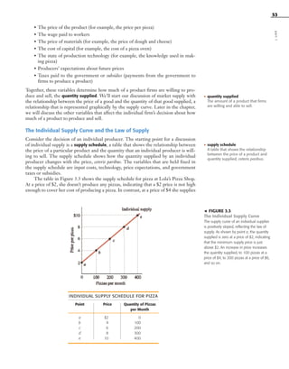 ᭣ FIGURE 3.3
The Individual Supply Curve
The supply curve of an individual supplier
is positively sloped, reflecting the law of
supply. As shown by point a, the quantity
supplied is zero at a price of $2, indicating
that the minimum supply price is just
above $2. An increase in price increases
the quantity supplied, to 100 pizzas at a
price of $4, to 200 pizzas at a price of $6,
and so on.
53
• quantity supplied
The amount of a product that firms
are willing and able to sell.
• supply schedule
A table that shows the relationship
between the price of a product and
quantity supplied, ceteris paribus.
• The price of the product (for example, the price per pizza)
• The wage paid to workers
• The price of materials (for example, the price of dough and cheese)
• The cost of capital (for example, the cost of a pizza oven)
• The state of production technology (for example, the knowledge used in mak-
ing pizza)
• Producers’ expectations about future prices
• Taxes paid to the government or subsidies (payments from the government to
firms to produce a product)
Together, these variables determine how much of a product firms are willing to pro-
duce and sell, the quantity supplied. We’ll start our discussion of market supply with
the relationship between the price of a good and the quantity of that good supplied, a
relationship that is represented graphically by the supply curve. Later in the chapter,
we will discuss the other variables that affect the individual firm’s decision about how
much of a product to produce and sell.
The Individual Supply Curve and the Law of Supply
Consider the decision of an individual producer. The starting point for a discussion
of individual supply is a supply schedule, a table that shows the relationship between
the price of a particular product and the quantity that an individual producer is will-
ing to sell. The supply schedule shows how the quantity supplied by an individual
producer changes with the price, ceteris paribus. The variables that are held fixed in
the supply schedule are input costs, technology, price expectations, and government
taxes or subsidies.
The table in Figure 3.3 shows the supply schedule for pizza at Lola’s Pizza Shop.
At a price of $2, she doesn’t produce any pizzas, indicating that a $2 price is not high
enough to cover her cost of producing a pizza. In contrast, at a price of $4 she supplies
INDIVIDUAL SUPPLY SCHEDULE FOR PIZZA
Point Price Quantity of Pizzas
per Month
a $2 0
b 4 100
c 6 200
d 8 300
e 10 400
part1
OSULMC03_048-077v1 1/4/07 12:11 PM Page 53
 