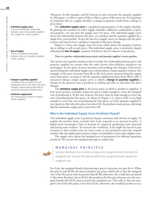 54
100 pizzas. In this example, each $2 increase in price increases the quantity supplied
by 100 pizzas—to 200 at a price of $6, to 300 at a price of $8, and so on. It’s important
to remember that in a supply schedule, a change in quantity results from a change in
price alone.
The individual supply curve is a graphical representation of the supply schedule.
By plotting the numbers in Lola’s supply schedule—different combinations of price
and quantity—we can draw her supply curve for pizza. The individual supply curve
shows the relationship between the price of a product and the quantity supplied by a
single firm, ceteris paribus. To get the data for a supply curve, we change only the price
of pizza and observe how a producer responds to the price change.
Figure 3.3 shows the supply curve for Lola, which shows the quantity of pizzas
she is willing to sell at each price. The individual supply curve is positively sloped,
reflecting the law of supply, a pattern of behavior that we observe in producers:
There is a positive relationship between price and quantity supplied, ceteris paribus.
The words ceteris paribus remind us that to isolate the relationship between price and
quantity supplied we assume that the other factors that influence producers are
unchanged. As the price of pizza increases and nothing else changes, Lola moves
upward along her individual supply curve and produces a larger quantity of pizza. For
example, if the price increases from $6 to $8, Lola moves upward along her supply
curve from point c to point d, and the quantity supplied increases from 200 to 300. A
movement along a single supply curve is called a change in quantity supplied, a
change in the quantity that a producer is willing and able to sell when the price
changes.
The minimum supply price is the lowest price at which a product is supplied. A
firm won’t produce a product unless the price is high enough to cover the marginal
cost of producing it. In the case of pizza, the price must be high enough to cover the
cost of producing the first pizza. As shown in Figure 3.3, a price of $2 is not high
enough to cover the cost of producing the first pizza, so Lola’s quantity supplied is
zero (point a). But when the price rises above $2, she produces some pizzas, indicating
that her minimum supply price is just above $2.
Why Is the Individual Supply Curve Positively Sloped?
The individual supply curve is positively sloped, consistent with the law of supply. To
explain the positive slope, consider how Lola responds to an increase in price. A
higher price encourages a firm to increase its output by purchasing more materials
and hiring more workers. To increase her workforce, Lola might be forced to pay
overtime or hire workers who are more costly or less productive than the original
workers. But the higher price of pizza makes it worthwhile to incur these higher costs.
The supply curve shows the marginal cost of production for different quantities
produced. We can use the marginal principle to explain this.
M A R G I N A L P R I N C I P L E
Increase the level of an activity as long as its marginal benefit exceeds its
marginal cost. Choose the level at which the marginal benefit equals the
marginal cost.
For Lola, the marginal benefit of producing a pizza is the price she gets for it. When
the price is only $2.00, she doesn’t produce any pizza, which tells us that the marginal
cost of the first pizza must be greater than $2.00; otherwise, she would have produced
it. But when the price rises to $2.01, she produces the first pizza because now the mar-
ginal benefit (the $2.01 price) exceeds the marginal cost. This tells us that the mar-
ginal cost of the first pizza is less than $2.01; otherwise, she wouldn’t produce it at a
CHAPTER3•DEMAND,SUPPLY,ANDMARKETEQUILIBRIUM
• individual supply curve
A curve showing the relationship
between price and quantity supplied
by a single firm, ceteris paribus.
• law of supply
There is a positive relationship
between price and quantity supplied,
ceteris paribus.
• change in quantity supplied
A change in the quantity firms are
willing and able to sell when the price
changes; represented graphically by
movement along the supply curve.
• minimum supply price
The lowest price at which a product
will be supplied.
OSULMC03_048-077v1 1/4/07 12:11 PM Page 54
 