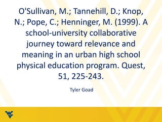 O'Sullivan, M.; Tannehill, D.; Knop, 
N.; Pope, C.; Henninger, M. (1999). A 
school-university collaborative 
journey toward relevance and 
meaning in an urban high school 
physical education program. Quest, 
51, 225-243. 
Tyler Goad 
 