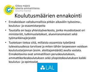 Koulutusmäärien ennakointi
• Ennakoidaan valtakunnallisia pitkän aikavälin työvoima-,
koulutus- ja osaamistarpeita
• Taustalla on laaja yhteistyöverkosto, jonka muodostavat eri
ministeriöt, tutkimuslaitokset, alueviranomaiset sekä
työmarkkinajärjestöt
• Tuotetaan tietoa siitä, millaista osaamista työelämä
tulevaisuudessa tarvitsee ja miten tähän tarpeeseen voidaan
koulutustarjonnan (esim. aloittajamäärät) avulla vastata.
Ennakoitavina ovat ammatillisen peruskoulutuksen,
ammattikorkeakoulutuksen sekä yliopistokoulutuksen kaikki
koulutus- ja opintoalat.
 