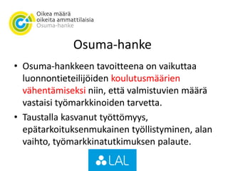 Osuma-hanke
• Osuma-hankkeen tavoitteena on vaikuttaa
luonnontieteilijöiden koulutusmäärien
vähentämiseksi niin, että valmistuvien määrä
vastaisi työmarkkinoiden tarvetta.
• Taustalla kasvanut työttömyys,
epätarkoituksenmukainen työllistyminen, alan
vaihto, työmarkkinatutkimuksen palaute.
 
