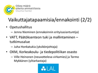 Vaikuttajatapaamisia/ennakointi (2/2)
• Opetushallitus
– Jenna Nieminen (ennakoinnin erityisasiantuntija)
• VATT, Päätöksenteon tuki ja mallintaminen –
tutkimusalue
– Juha Honkatukia (yksikönjohtaja)
• OKM, Korkeakoulu- ja tiedepolitiikan osasto
– Ville Heinonen (neuvotteleva virkamies) ja Tarmo
Mykkänen (ylitarkastaja)
 