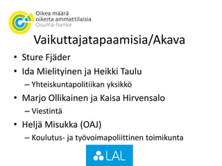Vaikuttajatapaamisia/Akava
• Sture Fjäder
• Ida Mielityinen ja Heikki Taulu
– Yhteiskuntapolitiikan yksikkö
• Marjo Ollikainen ja Kaisa Hirvensalo
– Viestintä
• Heljä Misukka (OAJ)
– Koulutus- ja työvoimapoliittinen toimikunta
 