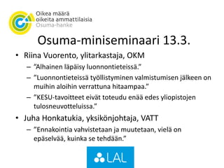 Osuma-miniseminaari 13.3.
• Riina Vuorento, ylitarkastaja, OKM
– ”Alhainen läpäisy luonnontieteissä.”
– ”Luonnontieteissä työllistyminen valmistumisen jälkeen on
muihin aloihin verrattuna hitaampaa.”
– ”KESU-tavoitteet eivät toteudu enää edes yliopistojen
tulosneuvotteluissa.”
• Juha Honkatukia, yksikönjohtaja, VATT
– ”Ennakointia vahvistetaan ja muutetaan, vielä on
epäselvää, kuinka se tehdään.”
 