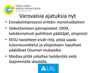 Varovaisia ajatuksia nyt
• Ennakointiprosessi erittäin monimutkainen
• Vaikuttamisen painopisteet: OKM,
kohdennetusti poliittiset päättäjät, yliopistot
• KESU-tavoitteet eivät riitä, pitää saada
tulosneuvottelut ja yliopistojen lopulliset
päätökset Osuman mukaisiksi
• Mediaa pitää uskaltaa hyödyntää vielä
laajemmalla skaalalla.
 