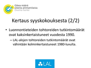 Kertaus syyskokouksesta (2/2)
• Luonnontieteiden tohtoreiden tutkintomäärät
ovat kaksinkertaistuneet vuodesta 1990.
– LAL-alojen tohtoreiden tutkintomäärät ovat
vähintään kolminkertaistuneet 1980-luvulta.
 