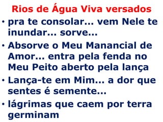 Rios de Água Viva versados
•   pra te consolar... vem Nele te
    inundar... sorve...
•   Absorve o Meu Manancial de
    Amor... entra pela fenda no
    Meu Peito aberto pela lança
•   Lança-te em Mim... a dor que
    sentes é semente...
•   lágrimas que caem por terra
    germinam
 
