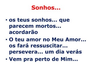 Sonhos...

• os teus sonhos... que
  parecem mortos...
  acordarão
• O teu amor no Meu Amor...
  os fará ressuscitar...
  persevera... um dia verás
• Vem pra perto de Mim...
 
