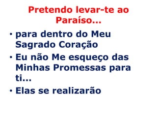 Pretendo levar-te ao
        Paraíso...
• para dentro do Meu
  Sagrado Coração
• Eu não Me esqueço das
  Minhas Promessas para
  ti...
• Elas se realizarão
 