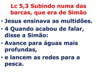 Lc 5,3 Subindo numa das
   barcas, que era de Simão
• Jesus ensinava as multidões.
• 4 Quando acabou de falar,
  disse a Simão:
• Avance para águas mais
  profundas,
• e lancem as redes para a
  pesca.
 