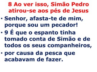 8 Ao ver isso, Simão Pedro
   atirou-se aos pés de Jesus
• Senhor, afasta-te de mim,
  porque sou um pecador!
• 9 É que o espanto tinha
  tomado conta de Simão e de
  todos os seus companheiros,
• por causa da pesca que
  acabavam de fazer.
 