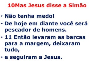 10Mas Jesus disse a Simão

• Não tenha medo!
• De hoje em diante você será
  pescador de homens.
• 11 Então levaram as barcas
  para a margem, deixaram
  tudo,
• e seguiram a Jesus.
 