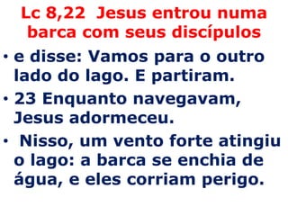 Lc 8,22 Jesus entrou numa
  barca com seus discípulos
• e disse: Vamos para o outro
  lado do lago. E partiram.
• 23 Enquanto navegavam,
  Jesus adormeceu.
• Nisso, um vento forte atingiu
  o lago: a barca se enchia de
  água, e eles corriam perigo.
 